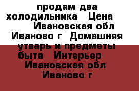 продам два холодильника › Цена ­ 5 000 - Ивановская обл., Иваново г. Домашняя утварь и предметы быта » Интерьер   . Ивановская обл.,Иваново г.